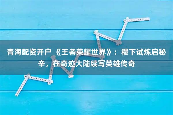 青海配资开户 《王者荣耀世界》：稷下试炼启秘辛，在奇迹大陆续写英雄传奇