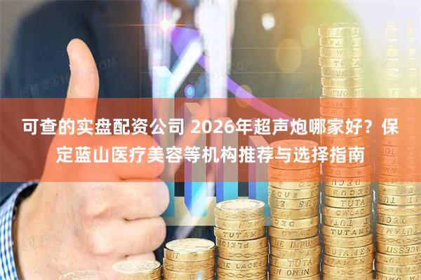 可查的实盘配资公司 2026年超声炮哪家好？保定蓝山医疗美容等机构推荐与选择指南