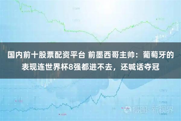 国内前十股票配资平台 前墨西哥主帅：葡萄牙的表现连世界杯8强都进不去，还喊话夺冠