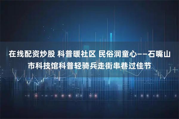 在线配资炒股 科普暖社区 民俗润童心——石嘴山市科技馆科普轻骑兵走街串巷过佳节