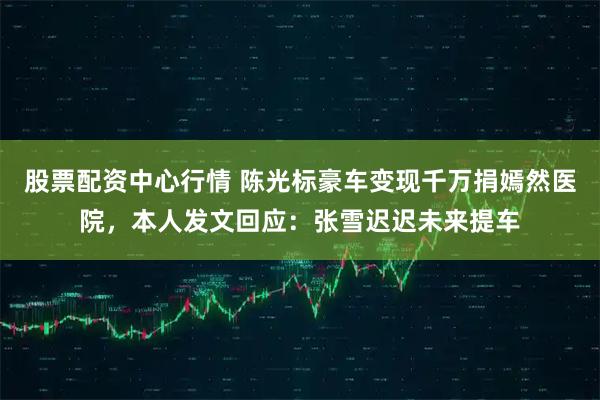 股票配资中心行情 陈光标豪车变现千万捐嫣然医院，本人发文回应：张雪迟迟未来提车