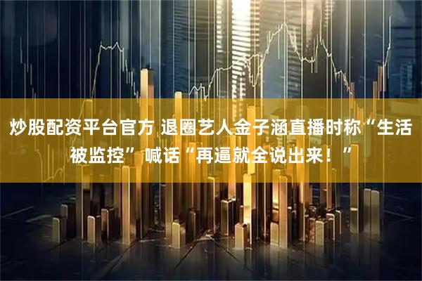 炒股配资平台官方 退圈艺人金子涵直播时称“生活被监控” 喊话“再逼就全说出来！”